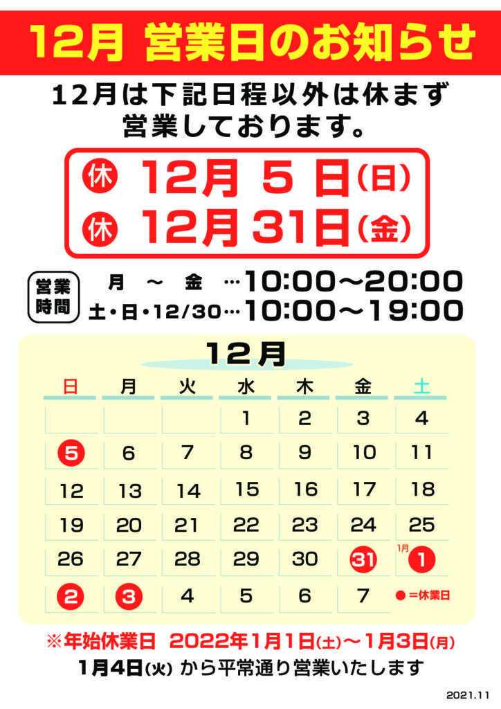 12月のお休み
　・2021年 12月 ５日　（日曜）
　・2021年 12月 31日　（日曜）

 12月の営業時間
　・月～金　　　　　10:00～20:00
　・土、日　　　　　10:00～19:00
　・12/30(木)   　　　10:00～19:00   

1月年始のお休み
　・2022年   1月   1日　（土曜）
　・2022年   1月   2日　（日曜）
　・2022年   1月   3日　（月曜）

※2022年1月4日（火曜）から平常通り営業致します  